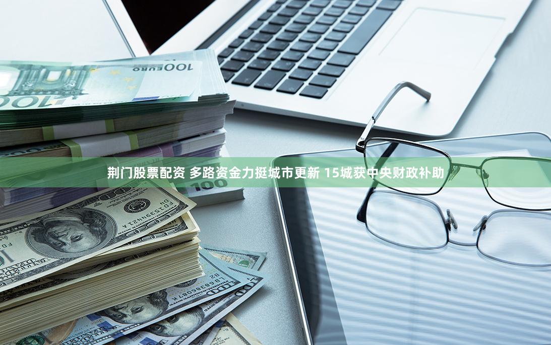 荆门股票配资 多路资金力挺城市更新 15城获中央财政补助