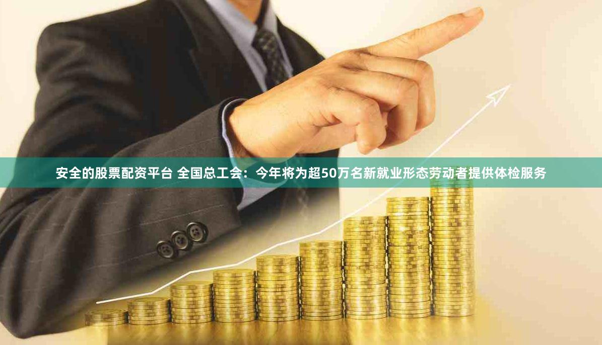 安全的股票配资平台 全国总工会：今年将为超50万名新就业形态劳动者提供体检服务