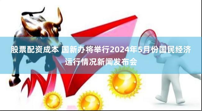 股票配资成本 国新办将举行2024年5月份国民经济运行情况新闻发布会