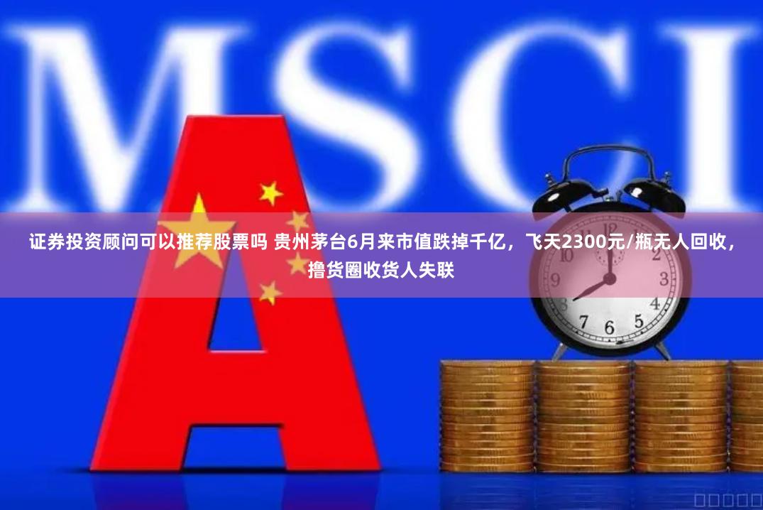 证券投资顾问可以推荐股票吗 贵州茅台6月来市值跌掉千亿，飞天2300元/瓶无人回收，撸货圈收货人失联