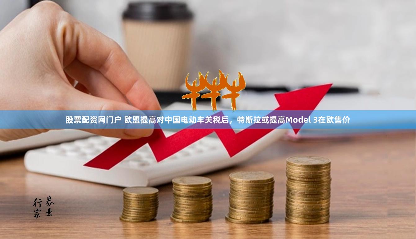 股票配资网门户 欧盟提高对中国电动车关税后，特斯拉或提高Model 3在欧售价