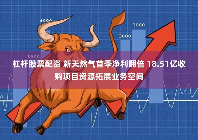杠杆股票配资 新天然气首季净利翻倍 18.51亿收购项目资源拓展业务空间