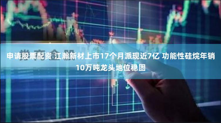 申请股票配资 江瀚新材上市17个月派现近7亿 功能性硅烷年销10万吨龙头地位稳固
