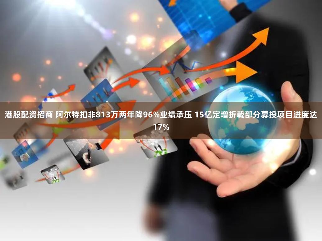 港股配资招商 阿尔特扣非813万两年降96%业绩承压 15亿定增折戟部分募投项目进度达17%