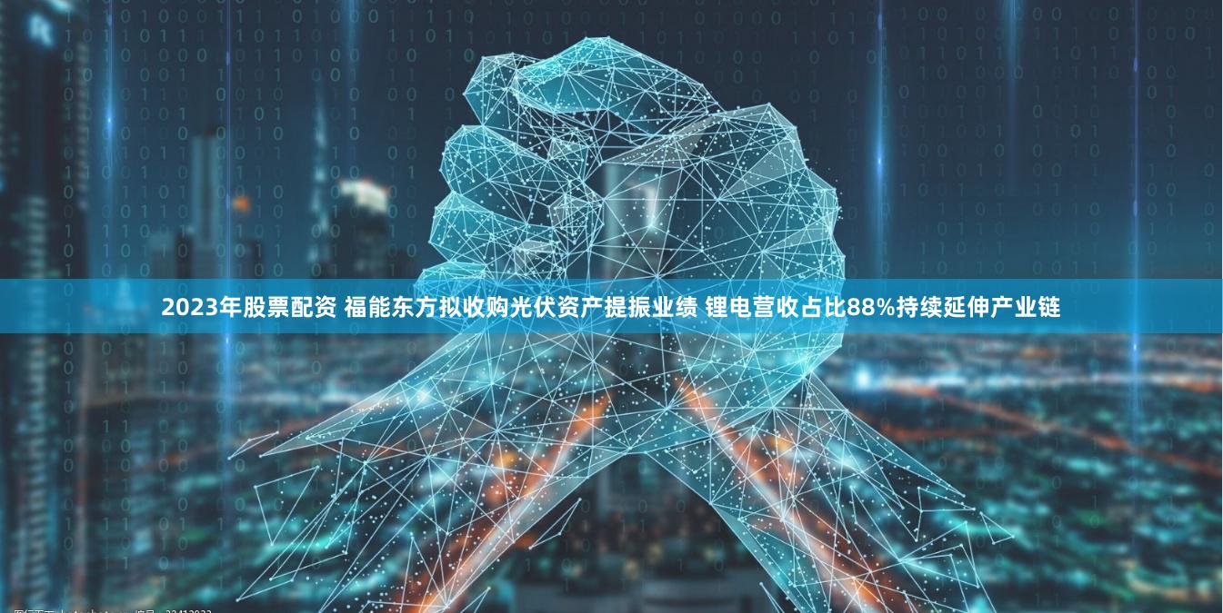 2023年股票配资 福能东方拟收购光伏资产提振业绩 锂电营收占比88%持续延伸产业链