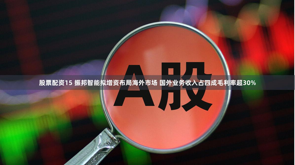 股票配资15 振邦智能拟增资布局海外市场 国外业务收入占四成毛利率超30%