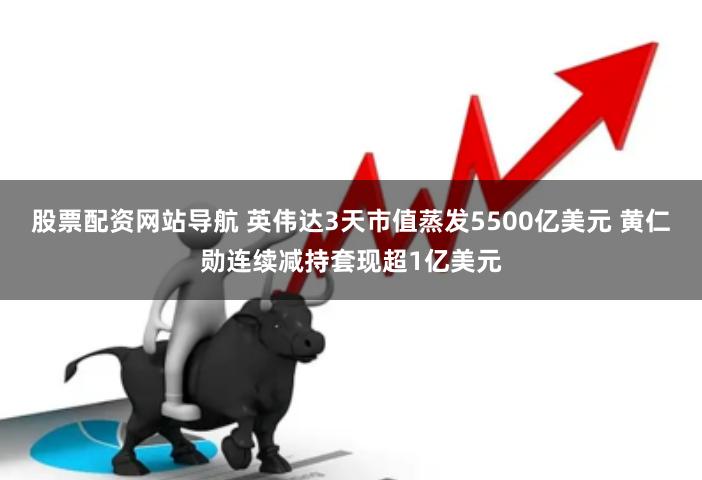股票配资网站导航 英伟达3天市值蒸发5500亿美元 黄仁勋连续减持套现超1亿美元