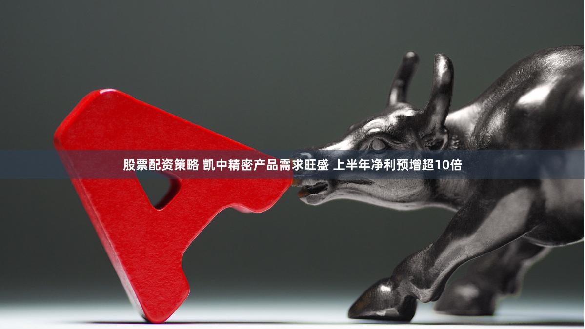 股票配资策略 凯中精密产品需求旺盛 上半年净利预增超10倍