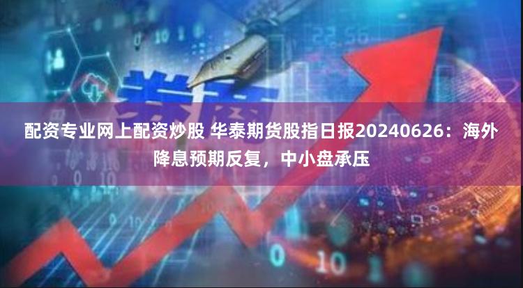 配资专业网上配资炒股 华泰期货股指日报20240626：海外降息预期反复，中小盘承压