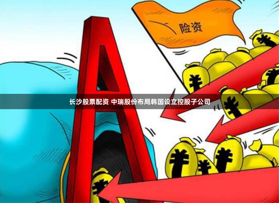 长沙股票配资 中瑞股份布局韩国设立控股子公司