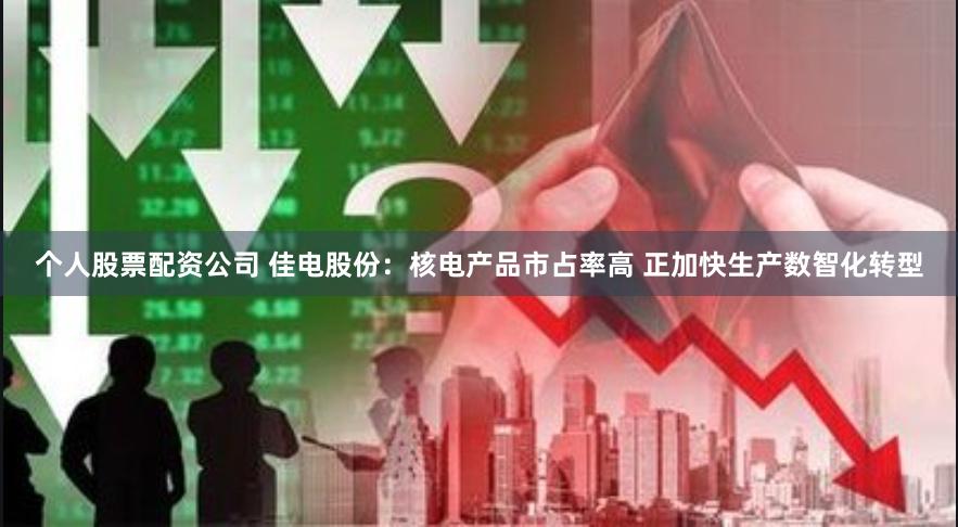 个人股票配资公司 佳电股份：核电产品市占率高 正加快生产数智化转型