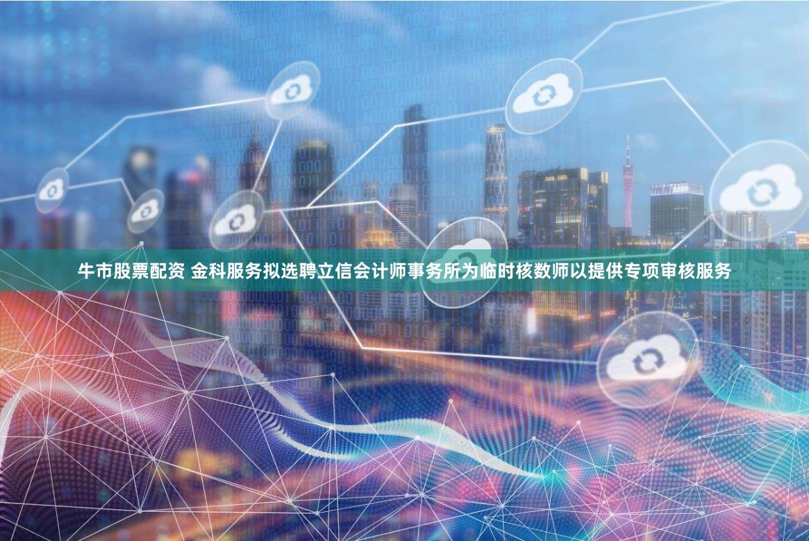 牛市股票配资 金科服务拟选聘立信会计师事务所为临时核数师以提供专项审核服务