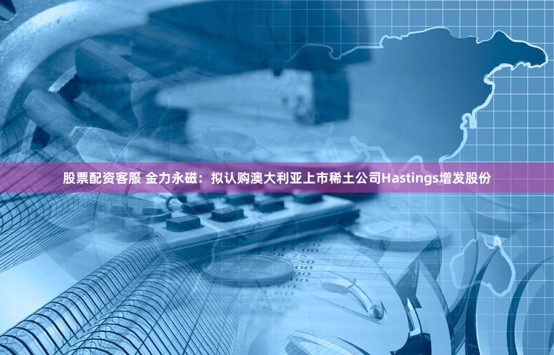 股票配资客服 金力永磁：拟认购澳大利亚上市稀土公司Hastings增发股份