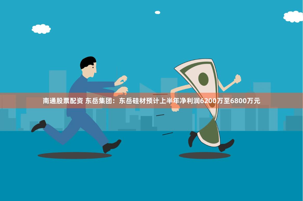 南通股票配资 东岳集团：东岳硅材预计上半年净利润6200万至6800万元