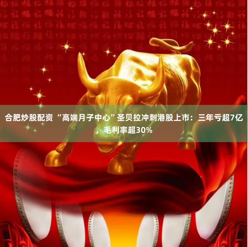 合肥炒股配资 “高端月子中心”圣贝拉冲刺港股上市：三年亏超7亿，毛利率超30%