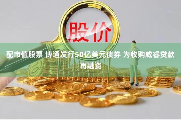 配市值股票 博通发行50亿美元债券 为收购威睿贷款再融资