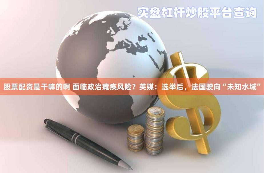 股票配资是干嘛的啊 面临政治瘫痪风险？英媒：选举后，法国驶向“未知水域”