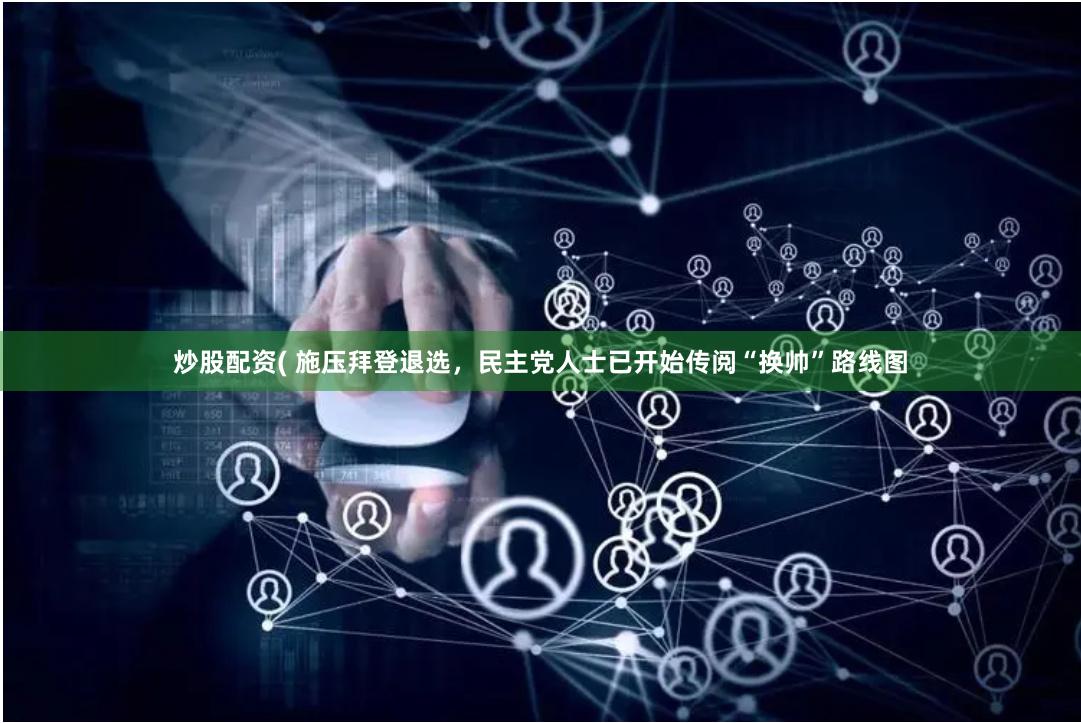 炒股配资( 施压拜登退选，民主党人士已开始传阅“换帅”路线图