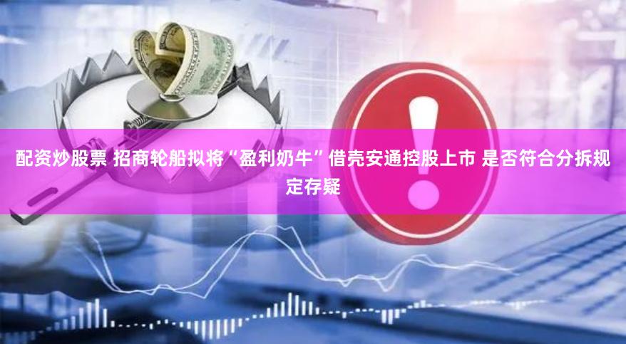 配资炒股票 招商轮船拟将“盈利奶牛”借壳安通控股上市 是否符合分拆规定存疑
