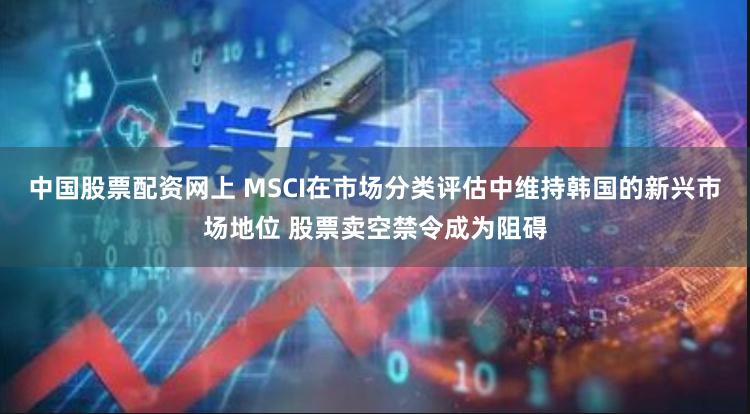 中国股票配资网上 MSCI在市场分类评估中维持韩国的新兴市场地位 股票卖空禁令成为阻碍