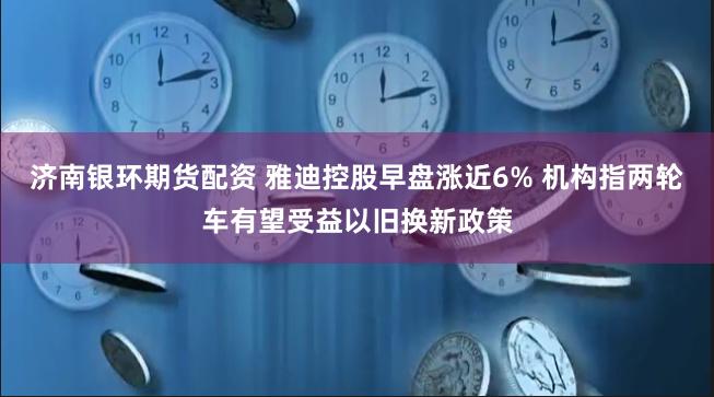 济南银环期货配资 雅迪控股早盘涨近6% 机构指两轮车有望受益以旧换新政策
