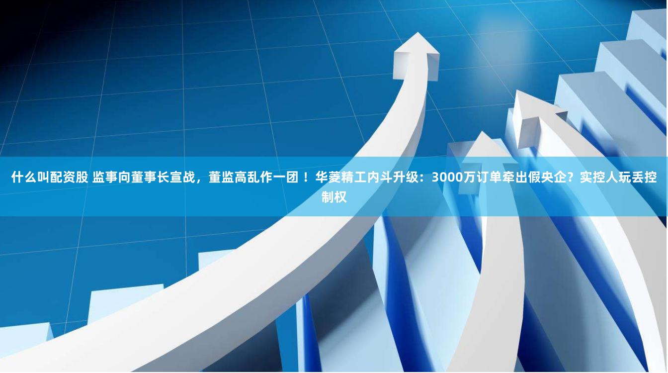 什么叫配资股 监事向董事长宣战，董监高乱作一团 ！华菱精工内斗升级：3000万订单牵出假央企？实控人玩丢控制权
