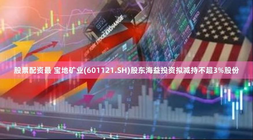 股票配资最 宝地矿业(601121.SH)股东海益投资拟减持不超3%股份