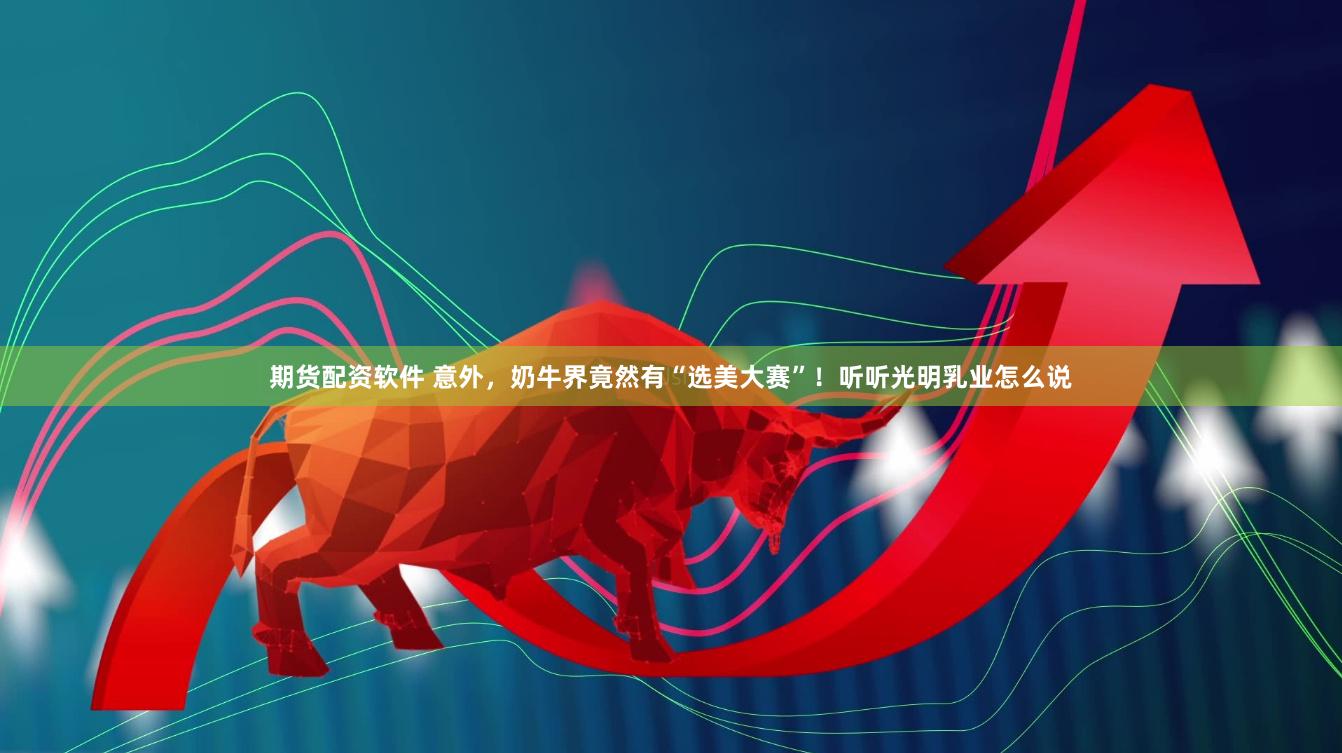 期货配资软件 意外，奶牛界竟然有“选美大赛”！听听光明乳业怎么说