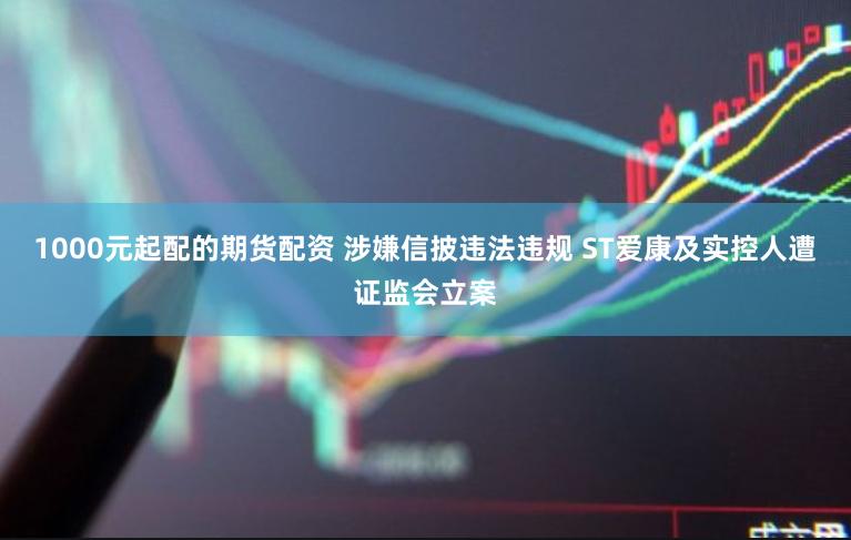1000元起配的期货配资 涉嫌信披违法违规 ST爱康及实控人遭证监会立案