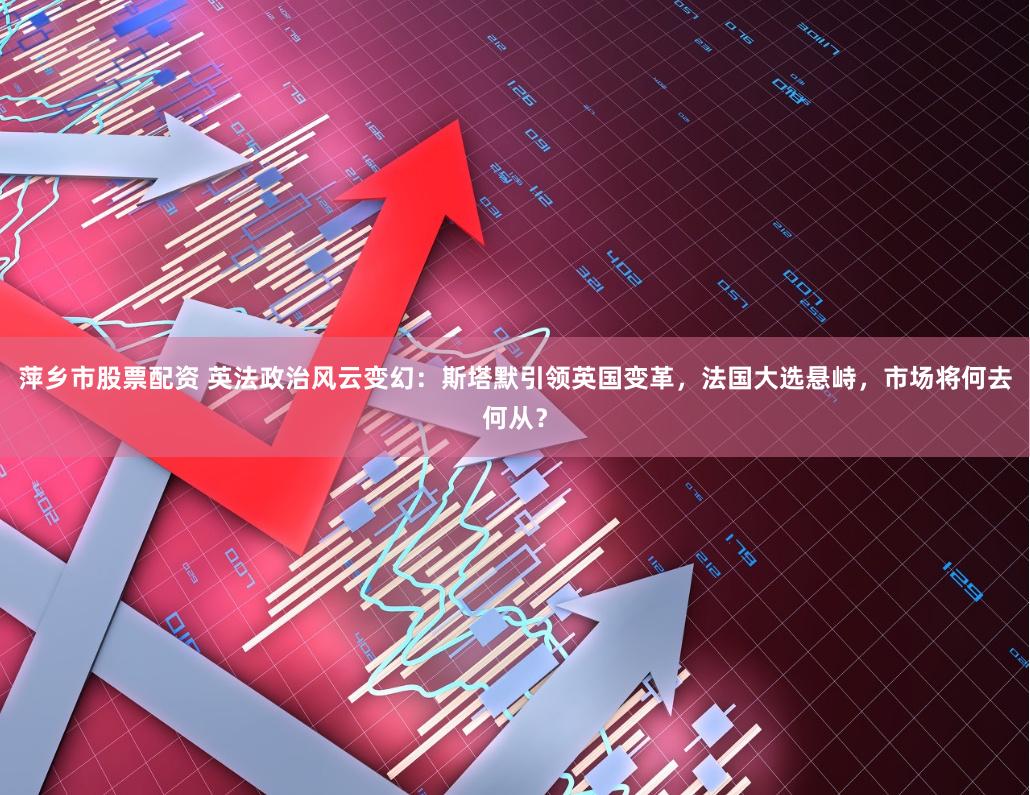 萍乡市股票配资 英法政治风云变幻：斯塔默引领英国变革，法国大选悬峙，市场将何去何从？
