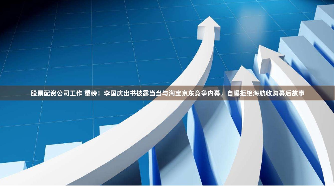 股票配资公司工作 重磅！李国庆出书披露当当与淘宝京东竞争内幕，自曝拒绝海航收购幕后故事