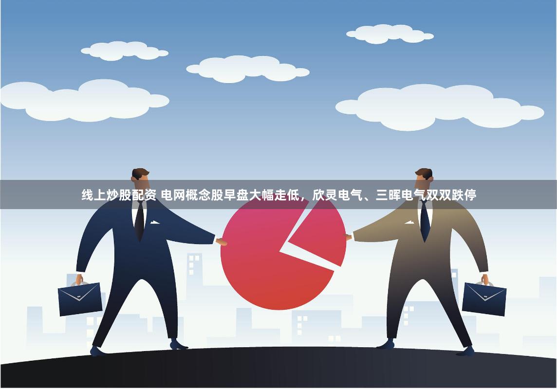 线上炒股配资 电网概念股早盘大幅走低，欣灵电气、三晖电气双双跌停