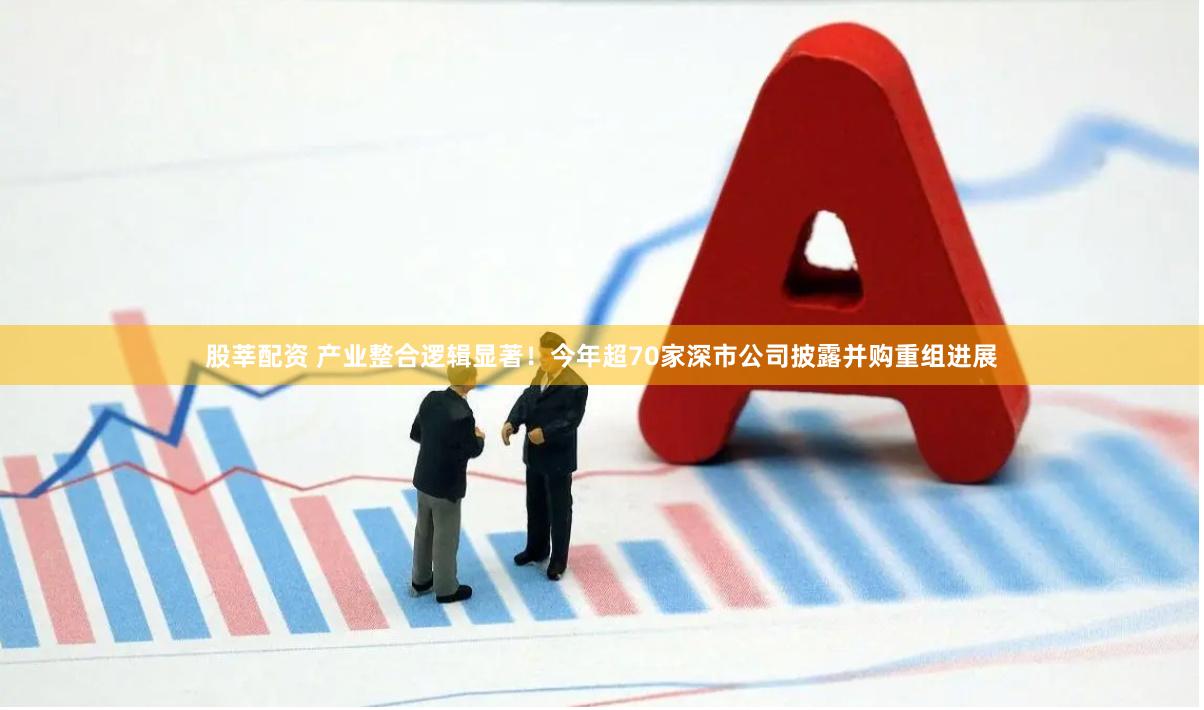 股莘配资 产业整合逻辑显著！今年超70家深市公司披露并购重组进展