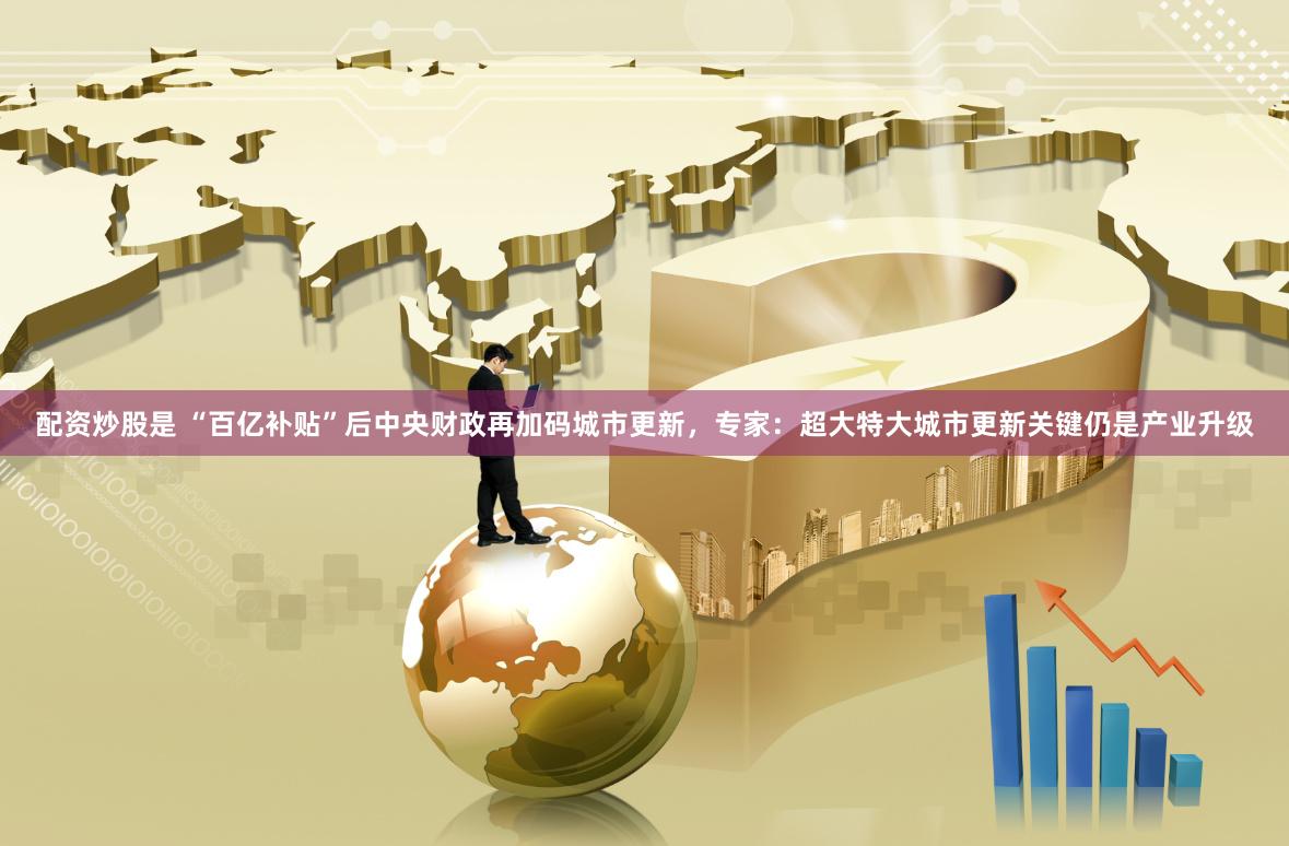 配资炒股是 “百亿补贴”后中央财政再加码城市更新，专家：超大特大城市更新关键仍是产业升级