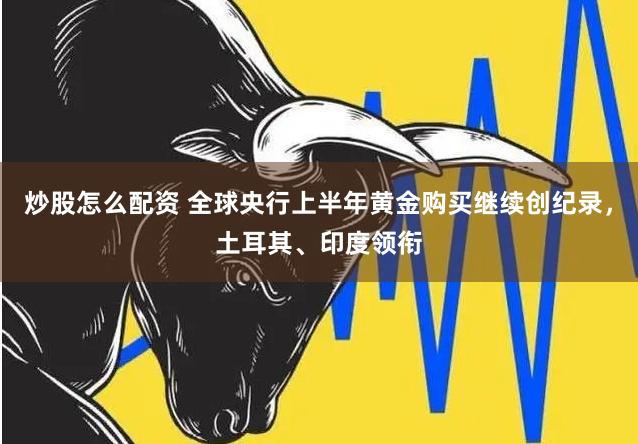 炒股怎么配资 全球央行上半年黄金购买继续创纪录，土耳其、印度领衔