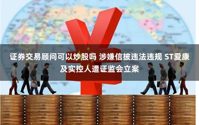 证券交易顾问可以炒股吗 涉嫌信披违法违规 ST爱康及实控人遭证监会立案