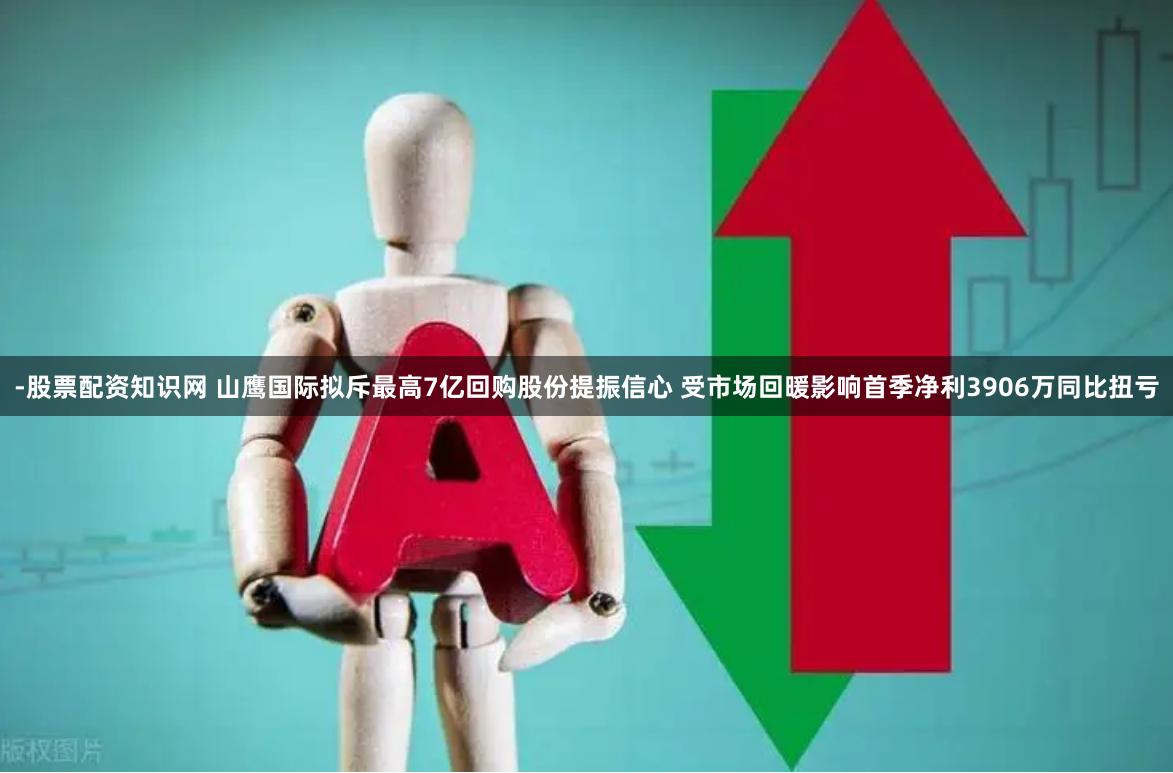 -股票配资知识网 山鹰国际拟斥最高7亿回购股份提振信心 受市场回暖影响首季净利3906万同比扭亏