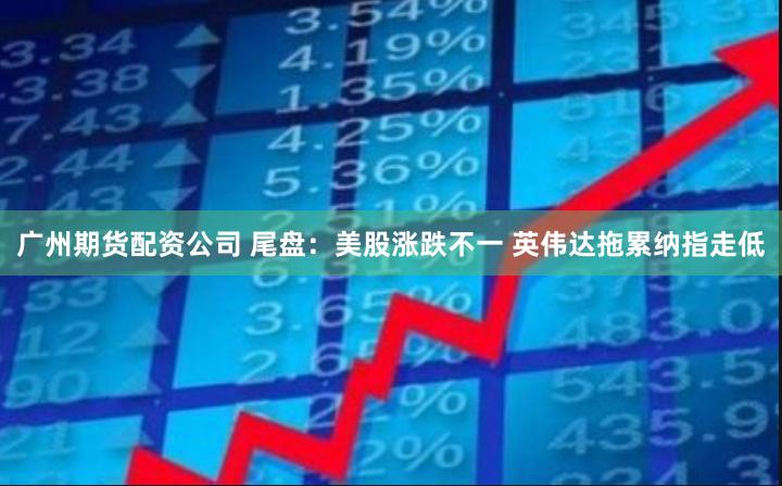 广州期货配资公司 尾盘：美股涨跌不一 英伟达拖累纳指走低