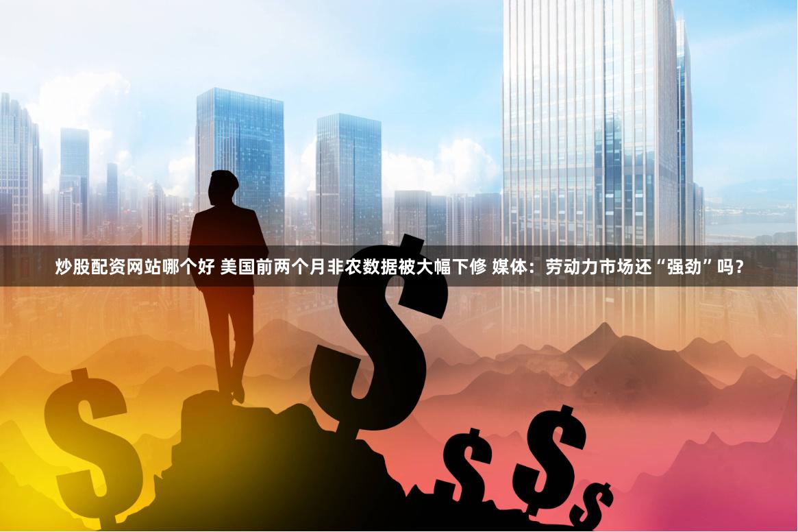 炒股配资网站哪个好 美国前两个月非农数据被大幅下修 媒体：劳动力市场还“强劲”吗？