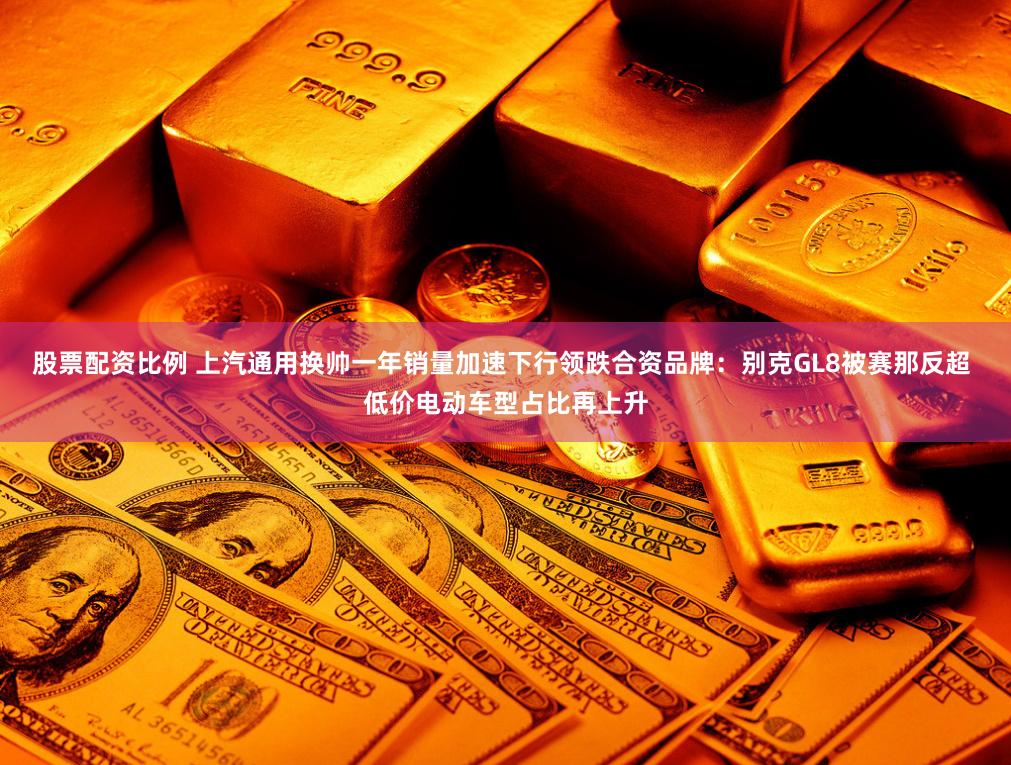 股票配资比例 上汽通用换帅一年销量加速下行领跌合资品牌：别克GL8被赛那反超 低价电动车型占比再上升