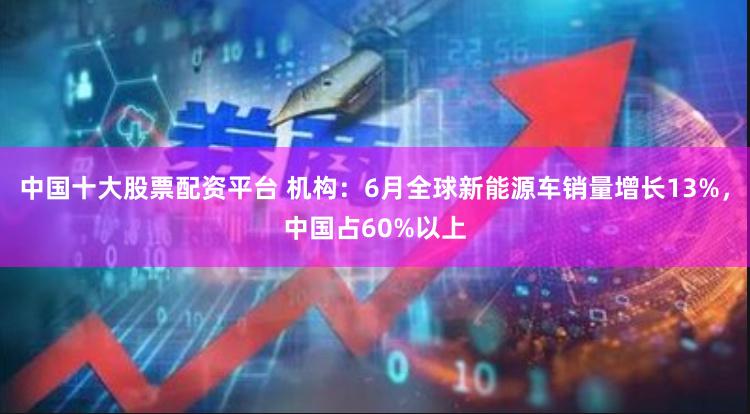 中国十大股票配资平台 机构：6月全球新能源车销量增长13%，中国占60%以上