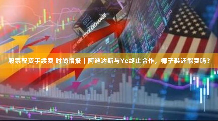 股票配资手续费 时尚情报｜阿迪达斯与Ye终止合作，椰子鞋还能卖吗？
