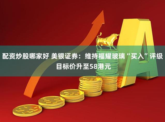 配资炒股哪家好 美银证券：维持福耀玻璃“买入”评级 目标价升至58港元