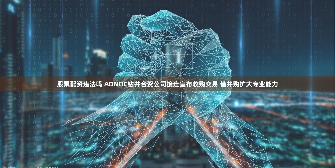 股票配资违法吗 ADNOC钻井合资公司接连宣布收购交易 借并购扩大专业能力