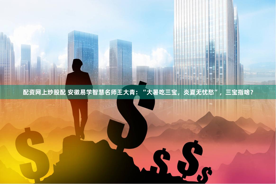 配资网上炒股配 安徽易学智慧名师王大青：“大暑吃三宝，炎夏无忧愁”，三宝指啥？