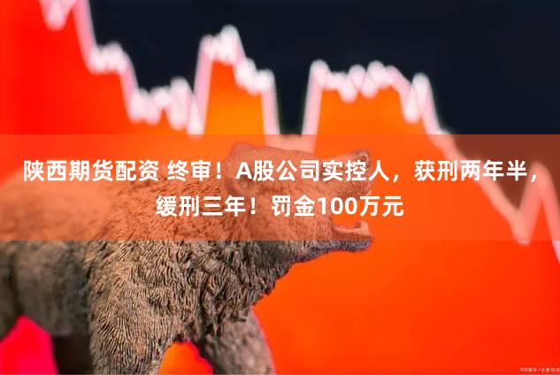陕西期货配资 终审！A股公司实控人，获刑两年半，缓刑三年！罚金100万元