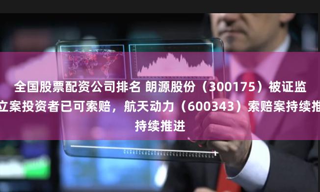 全国股票配资公司排名 朗源股份（300175）被证监会立案投资者已可索赔，航天动力（600343）索赔案持续推进