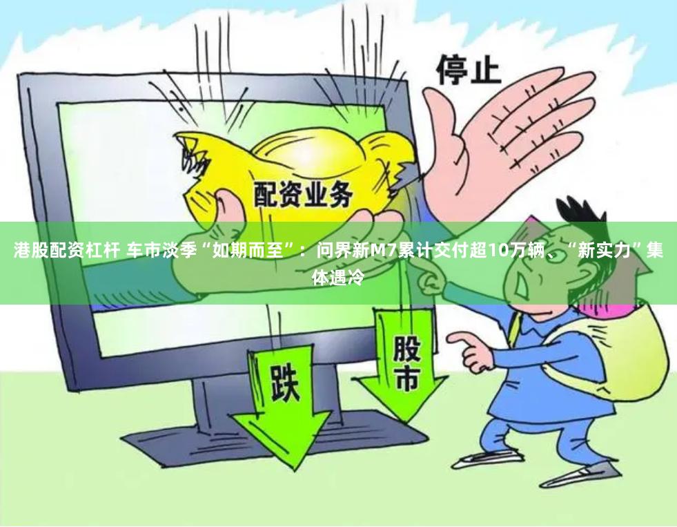港股配资杠杆 车市淡季“如期而至”：问界新M7累计交付超10万辆、“新实力”集体遇冷