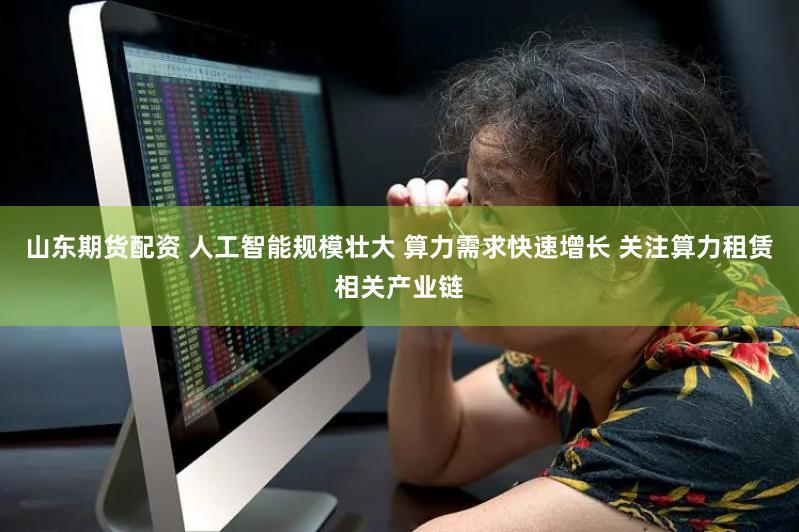 山东期货配资 人工智能规模壮大 算力需求快速增长 关注算力租赁相关产业链
