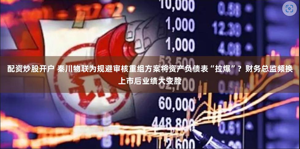 配资炒股开户 秦川物联为规避审核重组方案将资产负债表“拉爆”？财务总监频换上市后业绩大变脸